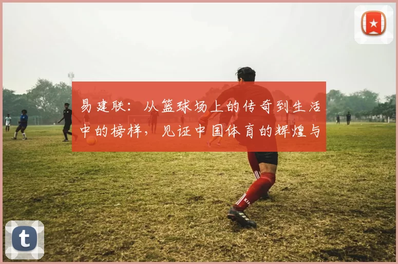 易建联：从篮球场上的传奇到生活中的榜样，见证中国体育的辉煌与挑战