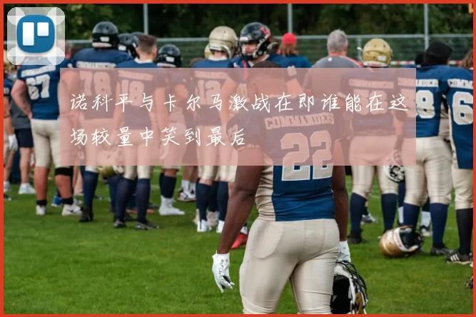 诺科平与卡尔马激战在即谁能在这场较量中笑到最后