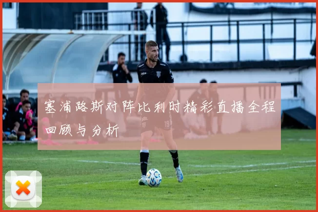 塞浦路斯对阵比利时精彩直播全程回顾与分析