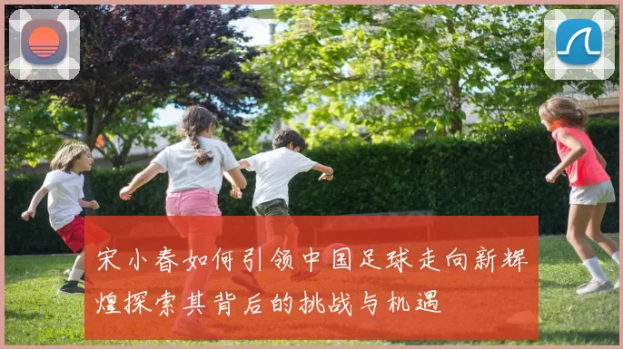 宋小春如何引领中国足球走向新辉煌探索其背后的挑战与机遇