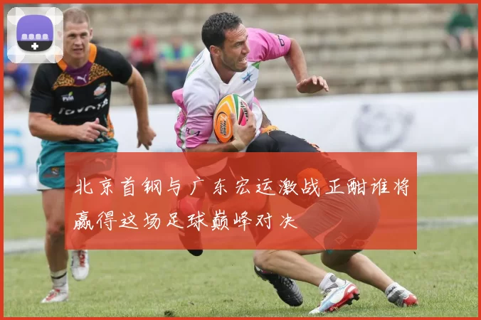 北京首钢与广东宏运激战正酣谁将赢得这场足球巅峰对决
