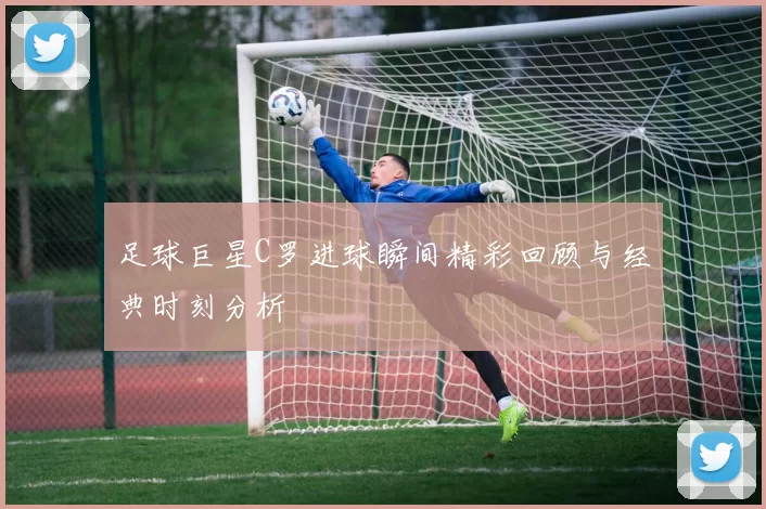 足球巨星C罗进球瞬间精彩回顾与经典时刻分析