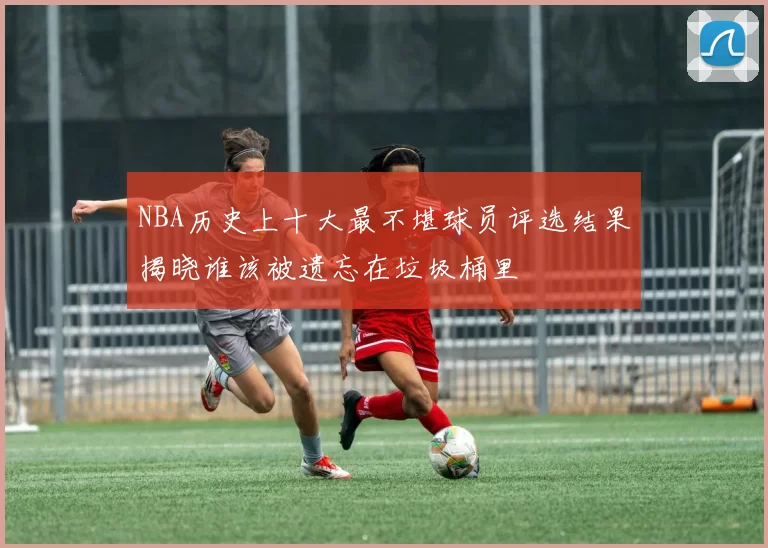 NBA历史上十大最不堪球员评选结果揭晓谁该被遗忘在垃圾桶里