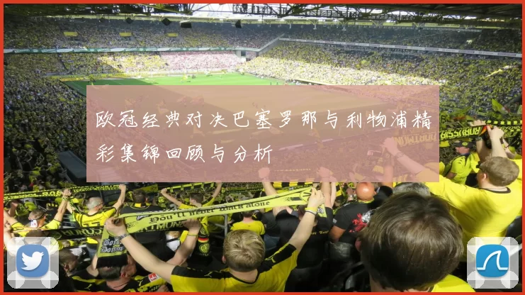 欧冠经典对决巴塞罗那与利物浦精彩集锦回顾与分析