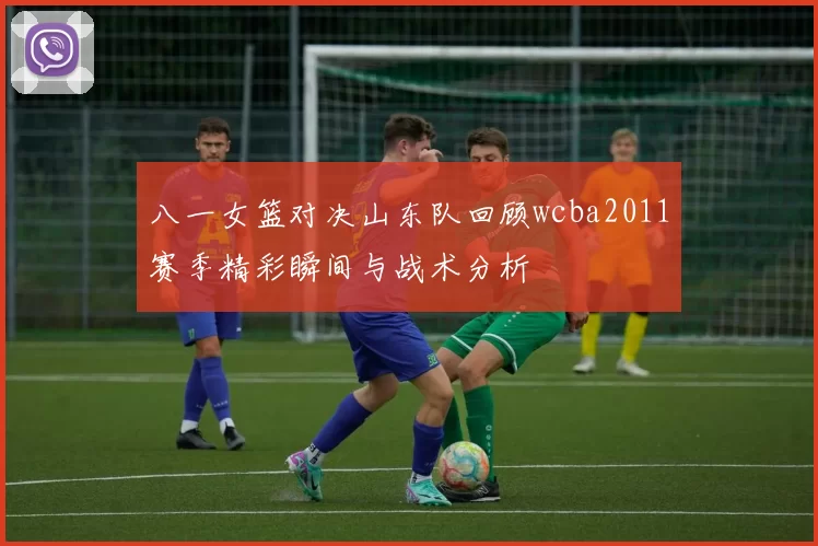 八一女篮对决山东队回顾wcba2011赛季精彩瞬间与战术分析