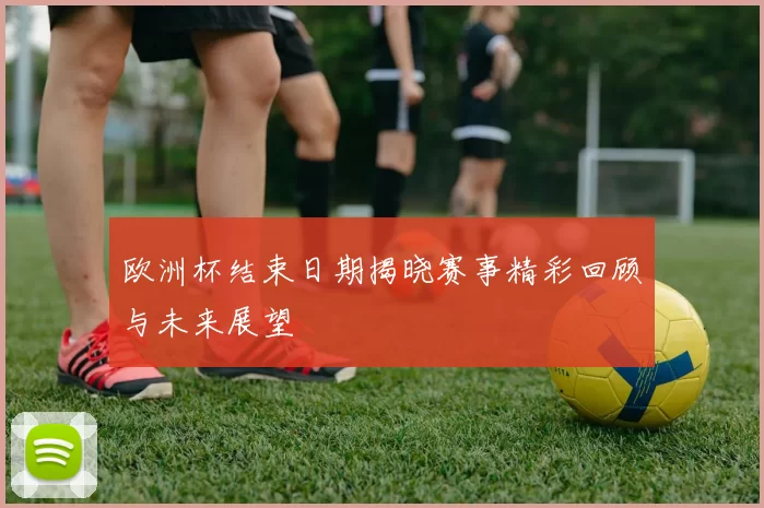 欧洲杯结束日期揭晓赛事精彩回顾与未来展望