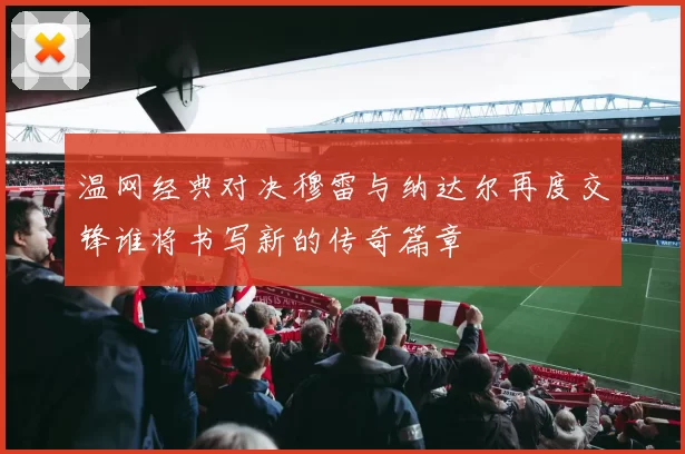 温网经典对决穆雷与纳达尔再度交锋谁将书写新的传奇篇章