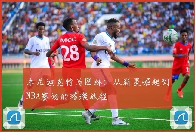 本尼迪克特马图林：从新星崛起到NBA赛场的璀璨旅程