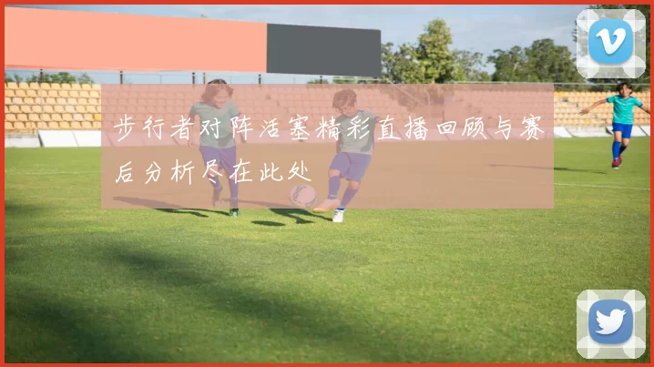 步行者对阵活塞精彩直播回顾与赛后分析尽在此处