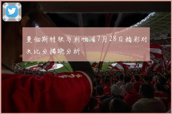 曼彻斯特联与利物浦7月28日精彩对决比分揭晓分析